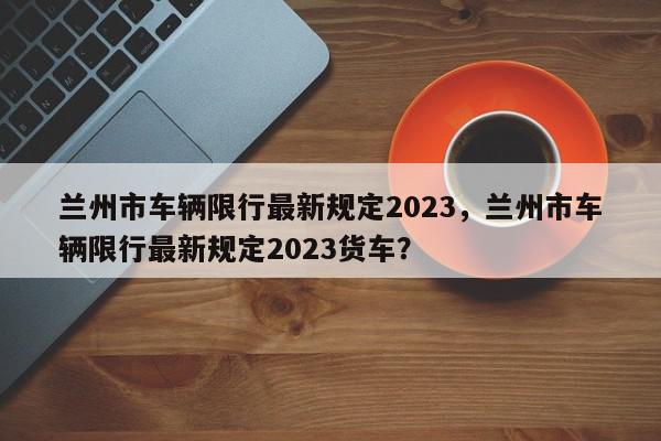 兰州市车辆限行最新规定2023,兰州市车辆限行最新规定2023货车?-第1张图片-我家生活百科 兰州市车辆限行最新规定2023,兰州市车辆限行最新规定2023货车?-第1张图片-我家生活百科