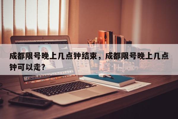 成都限号晚上几点钟结束，成都限号晚上几点钟可以走？-第1张图片-我家生活百科