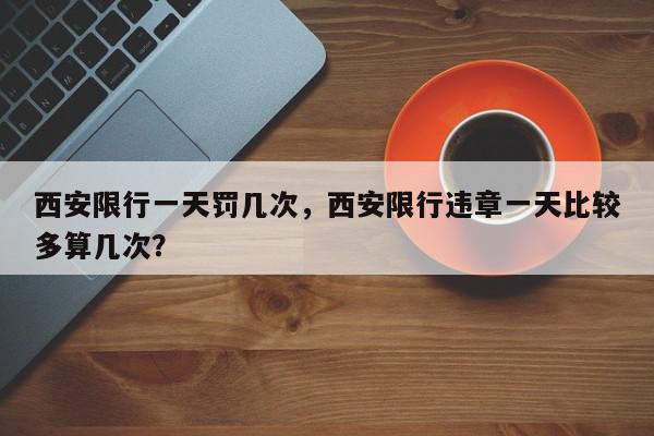 西安限行一天罚几次，西安限行违章一天比较多算几次？-第1张图片-我家生活百科