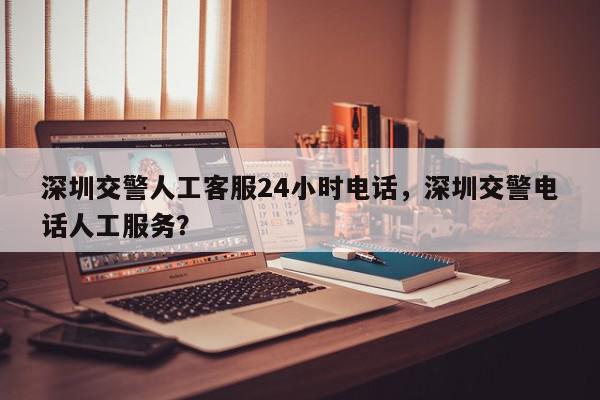 深圳交警人工客服24小时电话，深圳交警电话人工服务？-第1张图片-我家生活百科