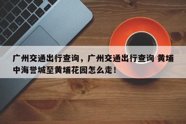 广州交通出行查询，广州交通出行查询 黄埔中海誉城至黄埔花园怎么走！-第1张图片-我家生活百科