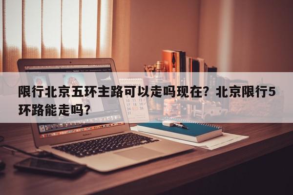限行北京五环主路可以走吗现在?北京限行5环路能走吗?-第1张图片-我家生活百科 限行北京五环主路可以走吗现在?北京限行5环路能走吗?-第1张图片-我家生活百科