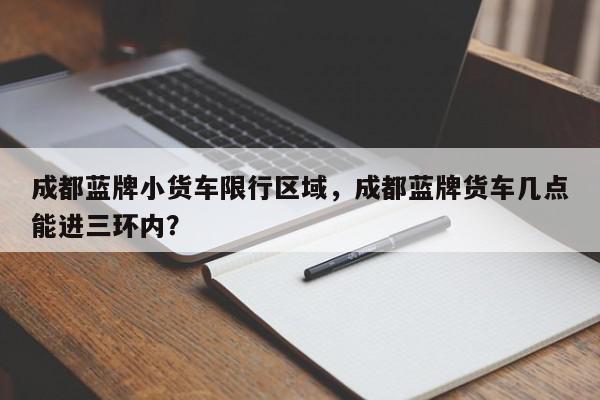 成都蓝牌小货车限行区域，成都蓝牌货车几点能进三环内？-第1张图片-我家生活百科
