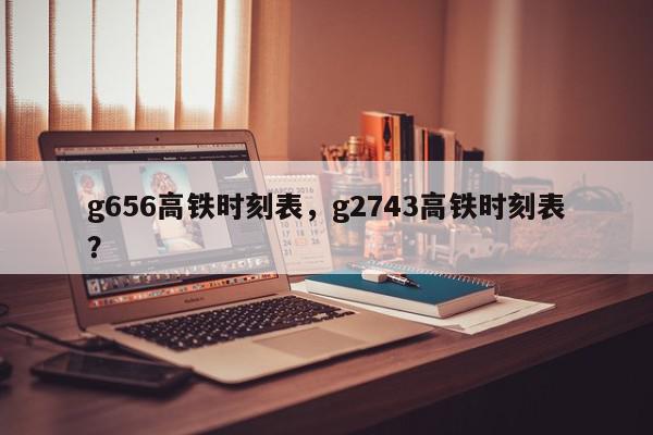g656高铁时刻表，g2743高铁时刻表？-第1张图片-我家生活百科
