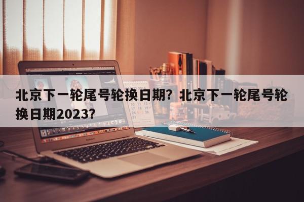 北京下一轮尾号轮换日期？北京下一轮尾号轮换日期2023？-第1张图片-我家生活百科