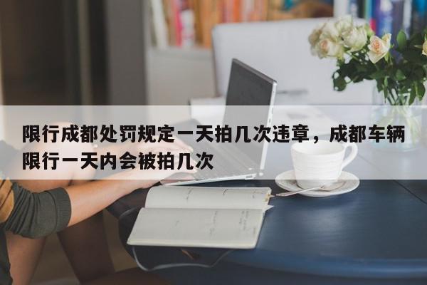 限行成都处罚规定一天拍几次违章，成都车辆限行一天内会被拍几次-第1张图片-我家生活百科
