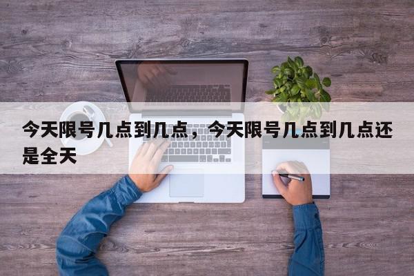 今天限号几点到几点，今天限号几点到几点还是全天-第1张图片-我家生活百科
