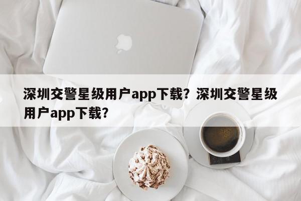 深圳交警星级用户app下载？深圳交警星级用户app下载？-第1张图片-我家生活百科