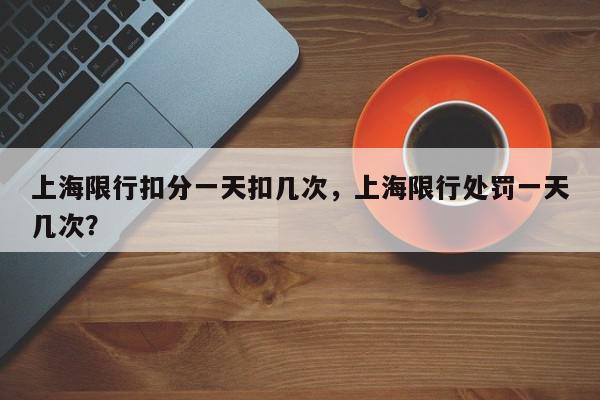 上海限行扣分一天扣几次，上海限行处罚一天几次？-第1张图片-我家生活百科
