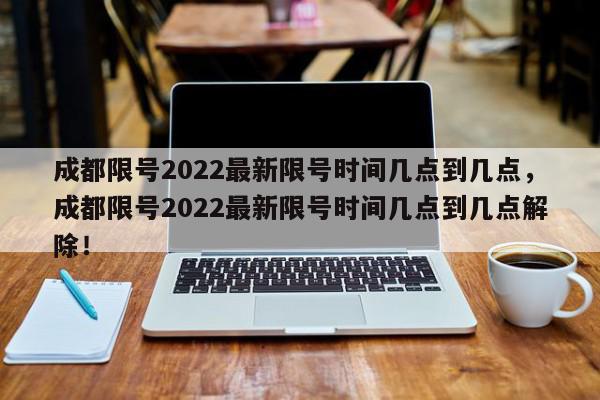 成都限号2022最新限号时间几点到几点，成都限号2022最新限号时间几点到几点解除！-第1张图片-我家生活百科