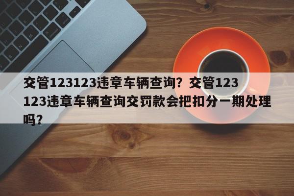 交管123123违章车辆查询？交管123123违章车辆查询交罚款会把扣分一期处理吗？-第1张图片-我家生活百科