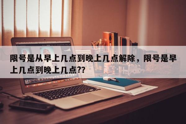 限号是从早上几点到晚上几点解除，限号是早上几点到晚上几点?？-第1张图片-我家生活百科