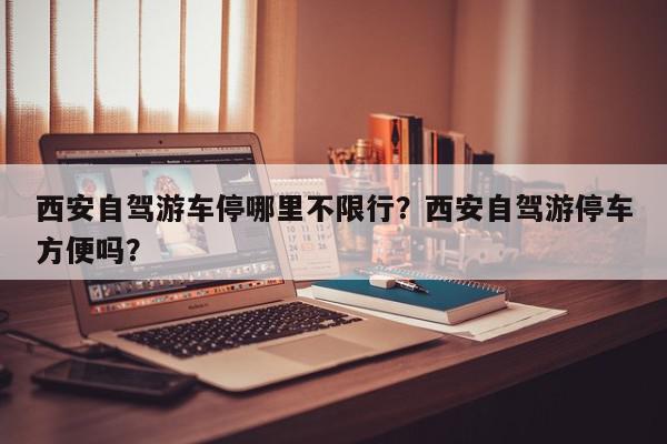 西安自驾游车停哪里不限行？西安自驾游停车方便吗？-第1张图片-我家生活百科