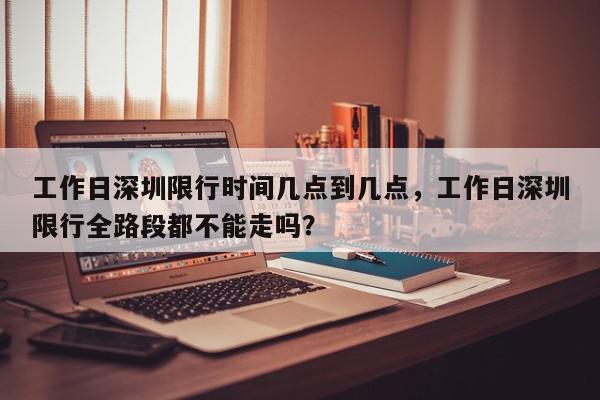 工作日深圳限行时间几点到几点，工作日深圳限行全路段都不能走吗？-第1张图片-我家生活百科