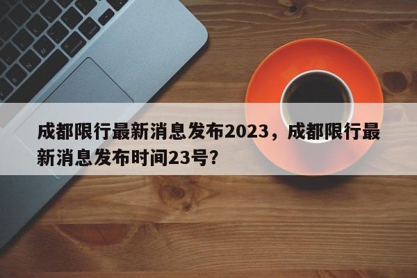 成都限行最新消息发布2023，成都限行最新消息发布时间23号？-第1张图片-我家生活百科