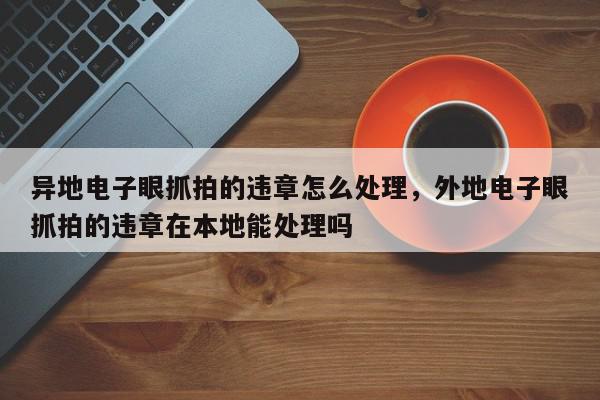 异地电子眼抓拍的违章怎么处理，外地电子眼抓拍的违章在本地能处理吗-第1张图片-我家生活百科