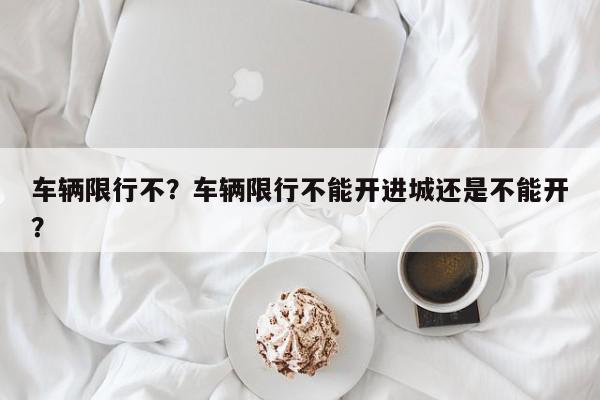 车辆限行不？车辆限行不能开进城还是不能开？-第1张图片-我家生活百科