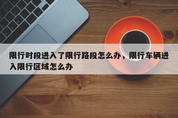 限行时段进入了限行路段怎么办，限行车辆进入限行区域怎么办-第1张图片-我家生活百科