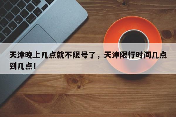 天津晚上几点就不限号了，天津限行时间几点到几点！-第1张图片-我家生活百科