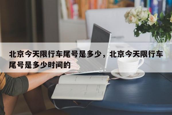 北京今天限行车尾号是多少，北京今天限行车尾号是多少时间的-第1张图片-我家生活百科