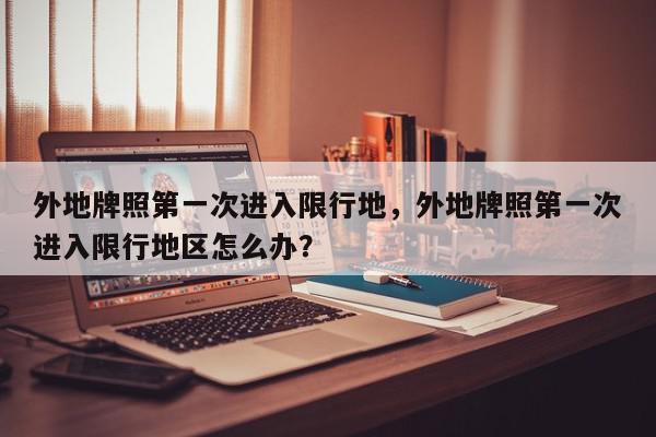 外地牌照第一次进入限行地，外地牌照第一次进入限行地区怎么办？-第1张图片-我家生活百科