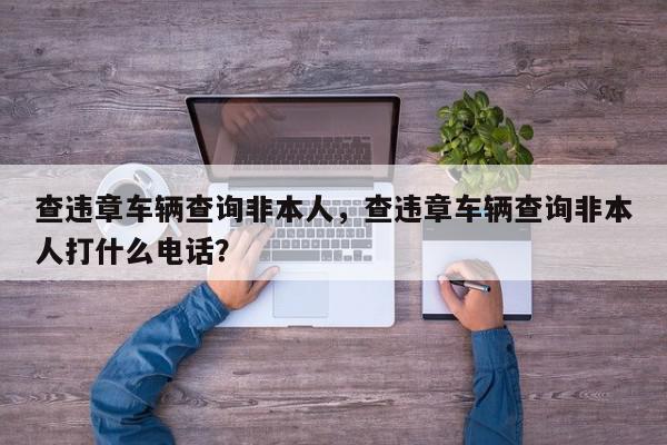 查违章车辆查询非本人，查违章车辆查询非本人打什么电话？-第1张图片-我家生活百科