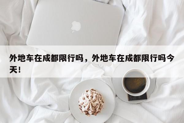 外地车在成都限行吗，外地车在成都限行吗今天！-第1张图片-我家生活百科