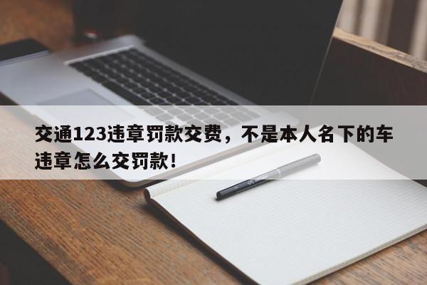 交通123违章罚款交费，不是本人名下的车违章怎么交罚款！-第1张图片-我家生活百科
