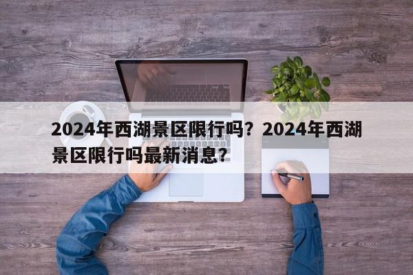 2024年西湖景区限行吗？2024年西湖景区限行吗最新消息？-第1张图片-我家生活百科