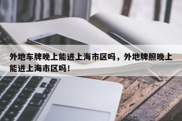 外地车牌晚上能进上海市区吗，外地牌照晚上能进上海市区吗！-第1张图片-我家生活百科