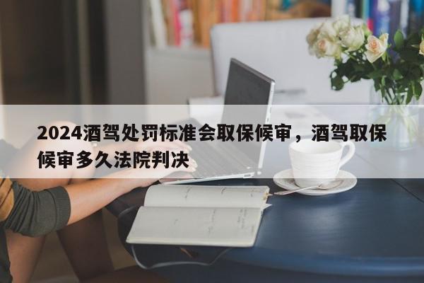2024酒驾处罚标准会取保候审，酒驾取保候审多久法院判决-第1张图片-我家生活百科