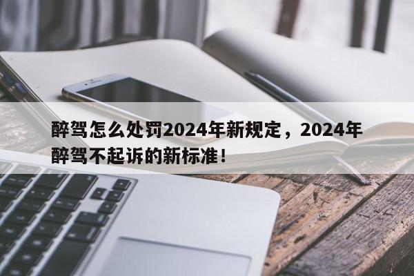醉驾怎么处罚2024年新规定，2024年醉驾不起诉的新标准！-第1张图片-我家生活百科