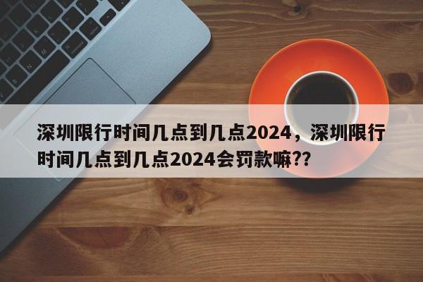 深圳限行时间几点到几点2024，深圳限行时间几点到几点2024会罚款嘛?？-第1张图片-我家生活百科