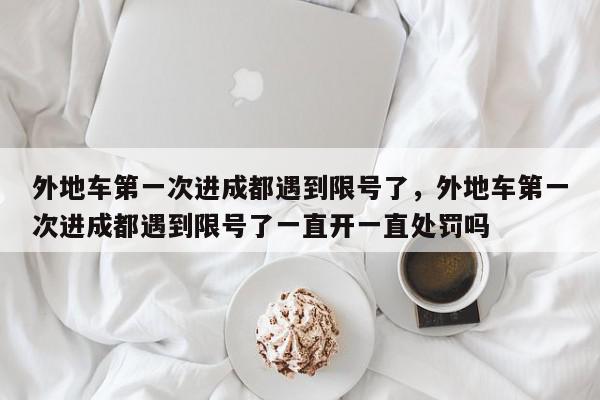 外地车第一次进成都遇到限号了，外地车第一次进成都遇到限号了一直开一直处罚吗-第1张图片-我家生活百科