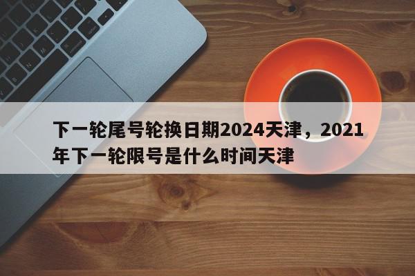 下一轮尾号轮换日期2024天津，2021年下一轮限号是什么时间天津-第1张图片-我家生活百科