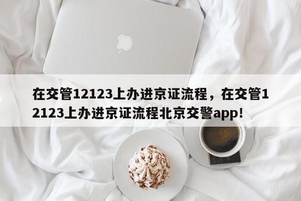 在交管12123上办进京证流程，在交管12123上办进京证流程北京交警app！-第1张图片-我家生活百科