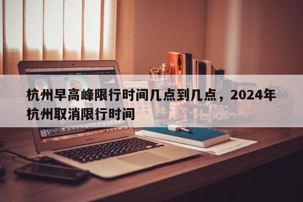 杭州早高峰限行时间几点到几点，2024年杭州取消限行时间-第1张图片-我家生活百科