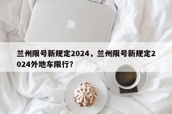 兰州限号新规定2024，兰州限号新规定2024外地车限行？-第1张图片-我家生活百科