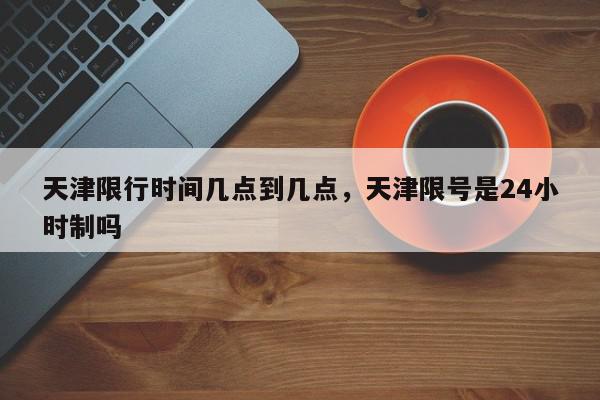 天津限行时间几点到几点，天津限号是24小时制吗-第1张图片-我家生活百科