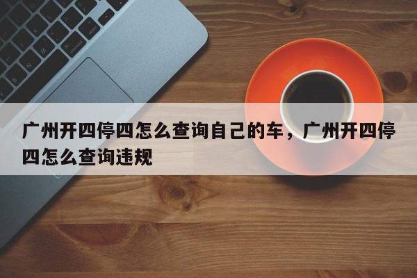 广州开四停四怎么查询自己的车，广州开四停四怎么查询违规-第1张图片-我家生活百科
