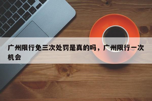 广州限行免三次处罚是真的吗，广州限行一次机会-第1张图片-我家生活百科