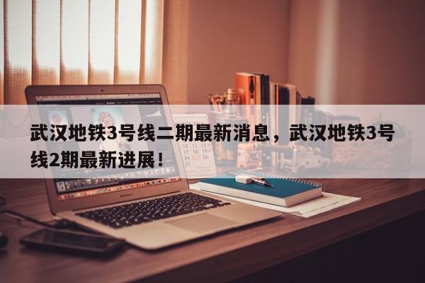 武汉地铁3号线二期最新消息，武汉地铁3号线2期最新进展！-第1张图片-我家生活百科