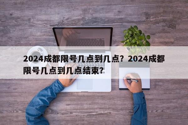 2024成都限号几点到几点?2024成都限号几点到几点结束?-第1张图片-我家生活百科 2024成都限号几点到几点?2024成都限号几点到几点结束?-第1张图片-我家生活百科