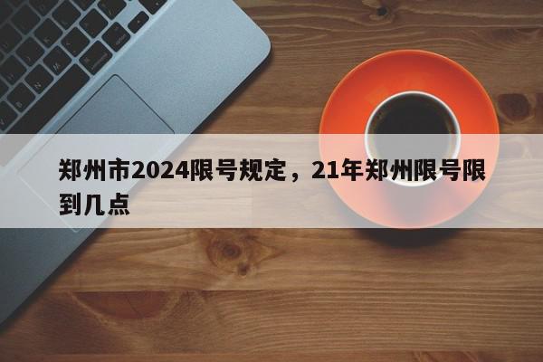 郑州市2024限号规定，21年郑州限号限到几点-第1张图片-我家生活百科