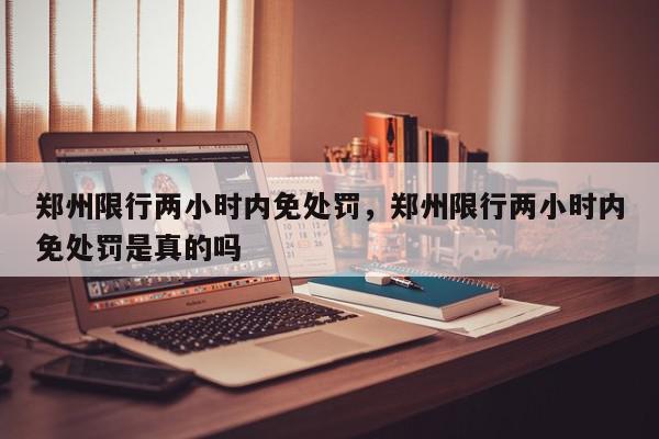 郑州限行两小时内免处罚，郑州限行两小时内免处罚是真的吗-第1张图片-我家生活百科