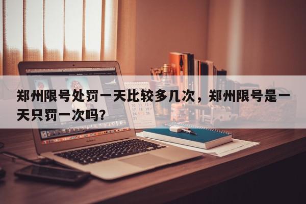 郑州限号处罚一天比较多几次，郑州限号是一天只罚一次吗？-第1张图片-我家生活百科