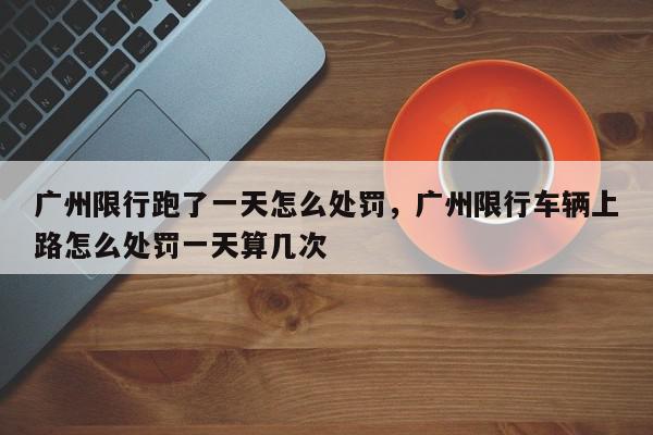广州限行跑了一天怎么处罚，广州限行车辆上路怎么处罚一天算几次-第1张图片-我家生活百科