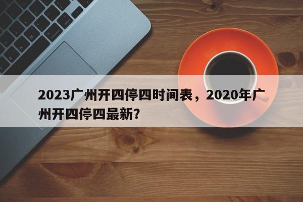 2023广州开四停四时间表，2020年广州开四停四最新？-第1张图片-我家生活百科