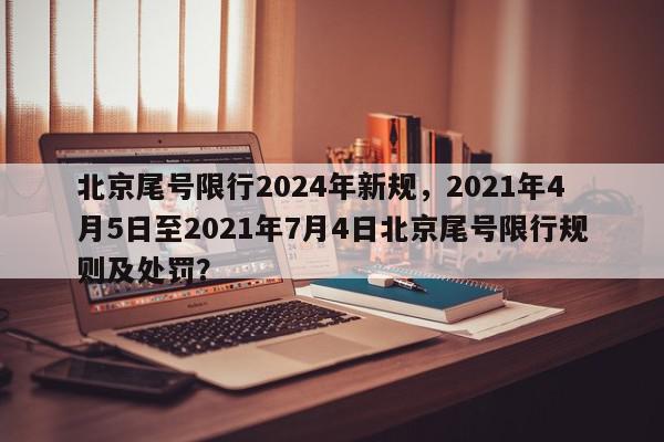 北京尾号限行2024年新规，2021年4月5日至2021年7月4日北京尾号限行规则及处罚？-第1张图片-我家生活百科