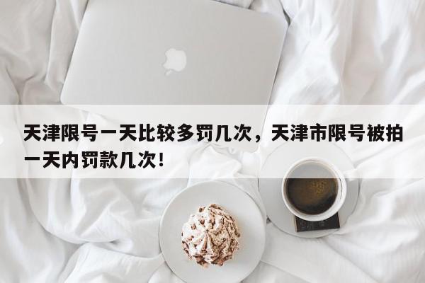 天津限号一天比较多罚几次，天津市限号被拍一天内罚款几次！-第1张图片-我家生活百科